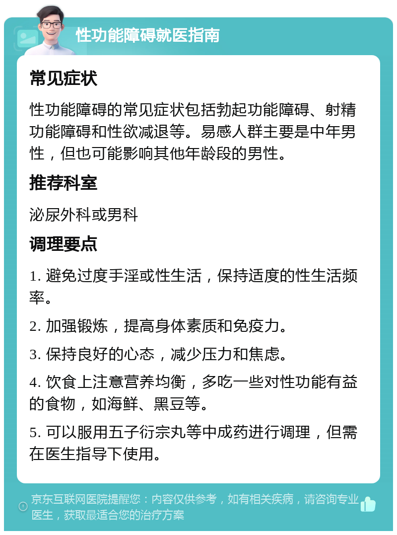 性功能障碍就医指南 常见症状 性功能障碍的常见症状包括勃起功能障碍、射精功能障碍和性欲减退等。易感人群主要是中年男性，但也可能影响其他年龄段的男性。 推荐科室 泌尿外科或男科 调理要点 1. 避免过度手淫或性生活，保持适度的性生活频率。 2. 加强锻炼，提高身体素质和免疫力。 3. 保持良好的心态，减少压力和焦虑。 4. 饮食上注意营养均衡，多吃一些对性功能有益的食物，如海鲜、黑豆等。 5. 可以服用五子衍宗丸等中成药进行调理，但需在医生指导下使用。