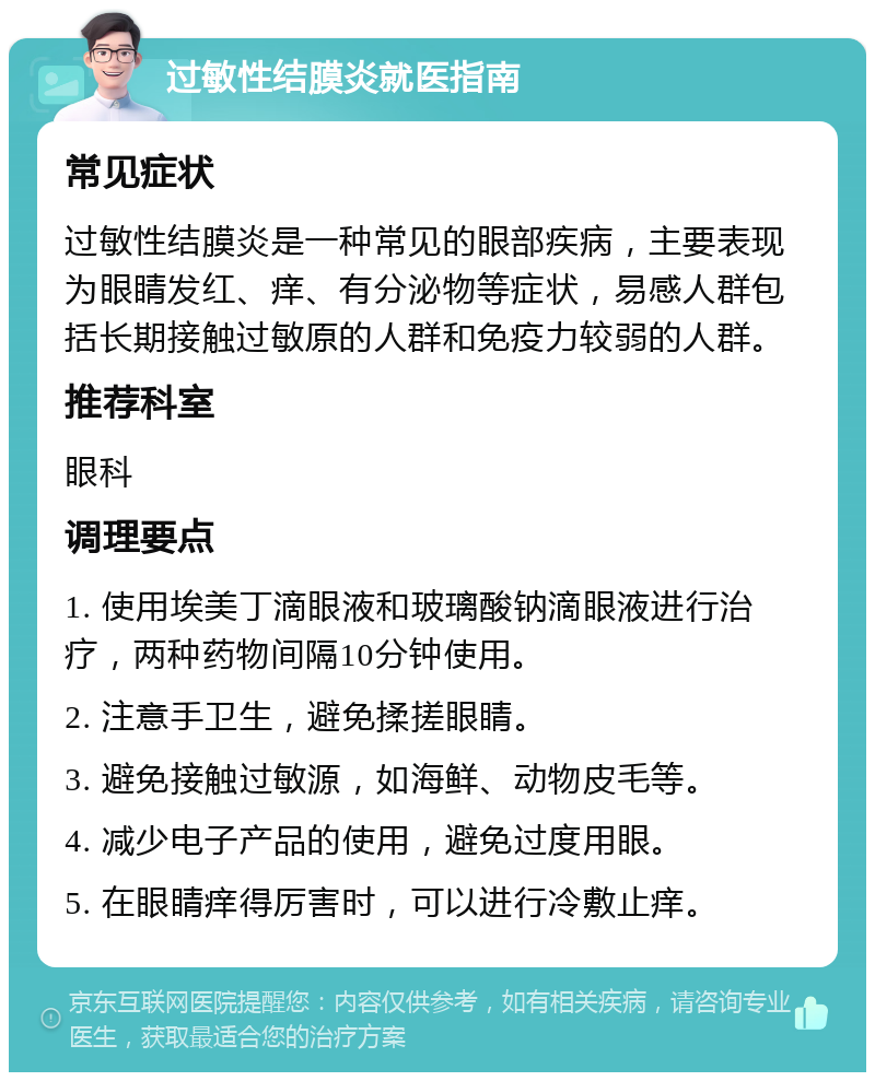 过敏性结膜炎就医指南 常见症状 过敏性结膜炎是一种常见的眼部疾病，主要表现为眼睛发红、痒、有分泌物等症状，易感人群包括长期接触过敏原的人群和免疫力较弱的人群。 推荐科室 眼科 调理要点 1. 使用埃美丁滴眼液和玻璃酸钠滴眼液进行治疗，两种药物间隔10分钟使用。 2. 注意手卫生，避免揉搓眼睛。 3. 避免接触过敏源，如海鲜、动物皮毛等。 4. 减少电子产品的使用，避免过度用眼。 5. 在眼睛痒得厉害时，可以进行冷敷止痒。