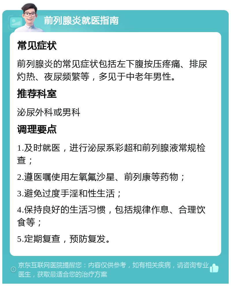 前列腺炎就医指南 常见症状 前列腺炎的常见症状包括左下腹按压疼痛、排尿灼热、夜尿频繁等，多见于中老年男性。 推荐科室 泌尿外科或男科 调理要点 1.及时就医，进行泌尿系彩超和前列腺液常规检查； 2.遵医嘱使用左氧氟沙星、前列康等药物； 3.避免过度手淫和性生活； 4.保持良好的生活习惯，包括规律作息、合理饮食等； 5.定期复查，预防复发。