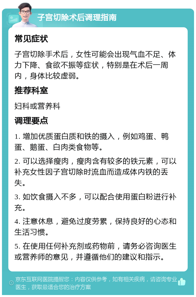 子宫切除术后调理指南 常见症状 子宫切除手术后，女性可能会出现气血不足、体力下降、食欲不振等症状，特别是在术后一周内，身体比较虚弱。 推荐科室 妇科或营养科 调理要点 1. 增加优质蛋白质和铁的摄入，例如鸡蛋、鸭蛋、鹅蛋、白肉类食物等。 2. 可以选择瘦肉，瘦肉含有较多的铁元素，可以补充女性因子宫切除时流血而造成体内铁的丢失。 3. 如饮食摄入不多，可以配合使用蛋白粉进行补充。 4. 注意休息，避免过度劳累，保持良好的心态和生活习惯。 5. 在使用任何补充剂或药物前，请务必咨询医生或营养师的意见，并遵循他们的建议和指示。