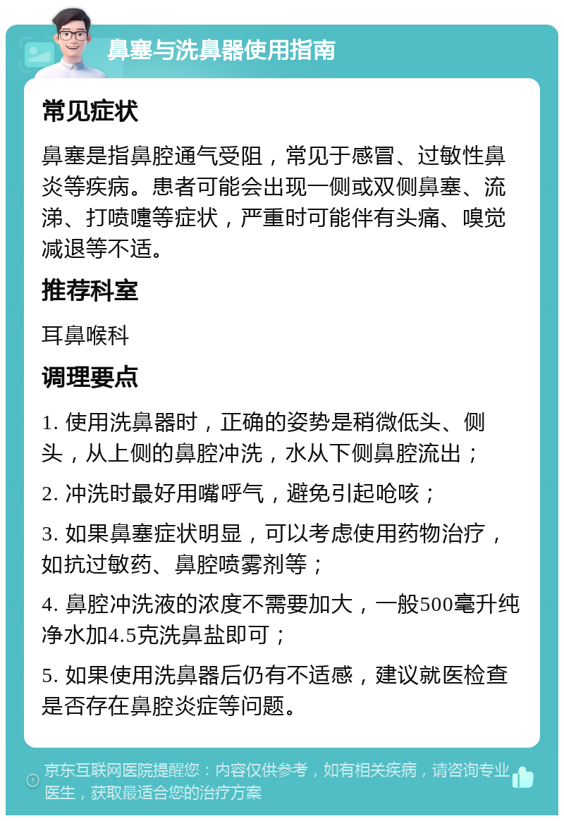 鼻塞与洗鼻器使用指南 常见症状 鼻塞是指鼻腔通气受阻，常见于感冒、过敏性鼻炎等疾病。患者可能会出现一侧或双侧鼻塞、流涕、打喷嚏等症状，严重时可能伴有头痛、嗅觉减退等不适。 推荐科室 耳鼻喉科 调理要点 1. 使用洗鼻器时，正确的姿势是稍微低头、侧头，从上侧的鼻腔冲洗，水从下侧鼻腔流出； 2. 冲洗时最好用嘴呼气，避免引起呛咳； 3. 如果鼻塞症状明显，可以考虑使用药物治疗，如抗过敏药、鼻腔喷雾剂等； 4. 鼻腔冲洗液的浓度不需要加大，一般500毫升纯净水加4.5克洗鼻盐即可； 5. 如果使用洗鼻器后仍有不适感，建议就医检查是否存在鼻腔炎症等问题。