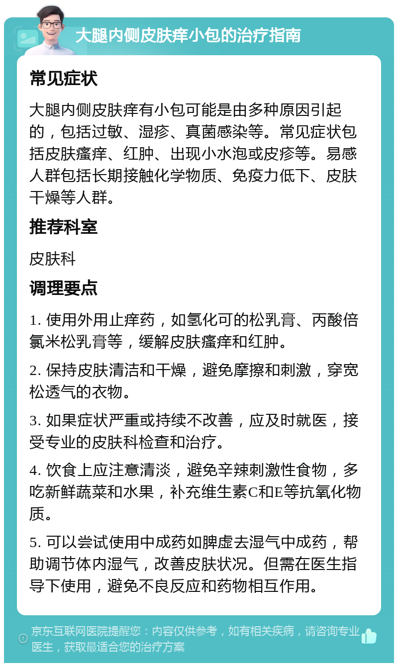 大腿内侧皮肤痒小包的治疗指南 常见症状 大腿内侧皮肤痒有小包可能是由多种原因引起的，包括过敏、湿疹、真菌感染等。常见症状包括皮肤瘙痒、红肿、出现小水泡或皮疹等。易感人群包括长期接触化学物质、免疫力低下、皮肤干燥等人群。 推荐科室 皮肤科 调理要点 1. 使用外用止痒药，如氢化可的松乳膏、丙酸倍氯米松乳膏等，缓解皮肤瘙痒和红肿。 2. 保持皮肤清洁和干燥，避免摩擦和刺激，穿宽松透气的衣物。 3. 如果症状严重或持续不改善，应及时就医，接受专业的皮肤科检查和治疗。 4. 饮食上应注意清淡，避免辛辣刺激性食物，多吃新鲜蔬菜和水果，补充维生素C和E等抗氧化物质。 5. 可以尝试使用中成药如脾虚去湿气中成药，帮助调节体内湿气，改善皮肤状况。但需在医生指导下使用，避免不良反应和药物相互作用。