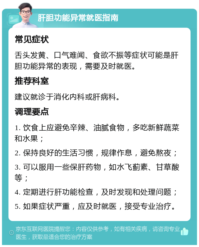 肝胆功能异常就医指南 常见症状 舌头发黄、口气难闻、食欲不振等症状可能是肝胆功能异常的表现，需要及时就医。 推荐科室 建议就诊于消化内科或肝病科。 调理要点 1. 饮食上应避免辛辣、油腻食物，多吃新鲜蔬菜和水果； 2. 保持良好的生活习惯，规律作息，避免熬夜； 3. 可以服用一些保肝药物，如水飞蓟素、甘草酸等； 4. 定期进行肝功能检查，及时发现和处理问题； 5. 如果症状严重，应及时就医，接受专业治疗。