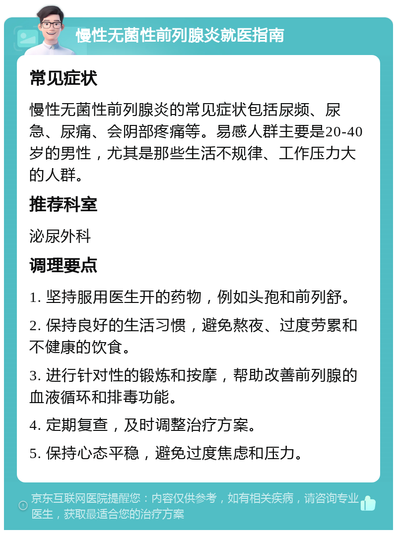 慢性无菌性前列腺炎就医指南 常见症状 慢性无菌性前列腺炎的常见症状包括尿频、尿急、尿痛、会阴部疼痛等。易感人群主要是20-40岁的男性，尤其是那些生活不规律、工作压力大的人群。 推荐科室 泌尿外科 调理要点 1. 坚持服用医生开的药物，例如头孢和前列舒。 2. 保持良好的生活习惯，避免熬夜、过度劳累和不健康的饮食。 3. 进行针对性的锻炼和按摩，帮助改善前列腺的血液循环和排毒功能。 4. 定期复查，及时调整治疗方案。 5. 保持心态平稳，避免过度焦虑和压力。