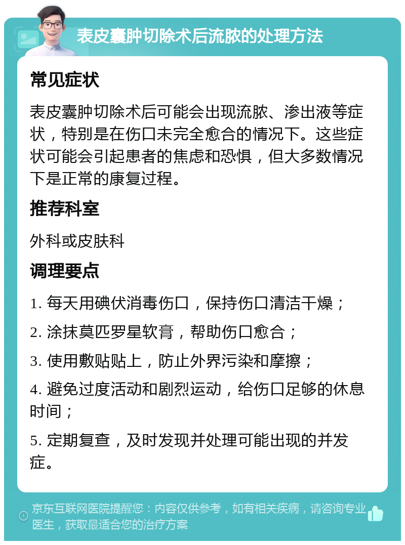 表皮囊肿切除术后流脓的处理方法 常见症状 表皮囊肿切除术后可能会出现流脓、渗出液等症状，特别是在伤口未完全愈合的情况下。这些症状可能会引起患者的焦虑和恐惧，但大多数情况下是正常的康复过程。 推荐科室 外科或皮肤科 调理要点 1. 每天用碘伏消毒伤口，保持伤口清洁干燥； 2. 涂抹莫匹罗星软膏，帮助伤口愈合； 3. 使用敷贴贴上，防止外界污染和摩擦； 4. 避免过度活动和剧烈运动，给伤口足够的休息时间； 5. 定期复查，及时发现并处理可能出现的并发症。