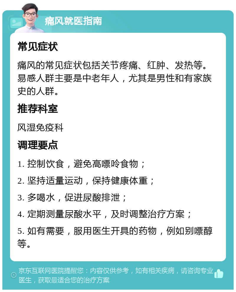 痛风就医指南 常见症状 痛风的常见症状包括关节疼痛、红肿、发热等。易感人群主要是中老年人，尤其是男性和有家族史的人群。 推荐科室 风湿免疫科 调理要点 1. 控制饮食，避免高嘌呤食物； 2. 坚持适量运动，保持健康体重； 3. 多喝水，促进尿酸排泄； 4. 定期测量尿酸水平，及时调整治疗方案； 5. 如有需要，服用医生开具的药物，例如别嘌醇等。