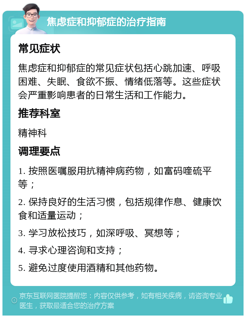 焦虑症和抑郁症的治疗指南 常见症状 焦虑症和抑郁症的常见症状包括心跳加速、呼吸困难、失眠、食欲不振、情绪低落等。这些症状会严重影响患者的日常生活和工作能力。 推荐科室 精神科 调理要点 1. 按照医嘱服用抗精神病药物，如富码喹硫平等； 2. 保持良好的生活习惯，包括规律作息、健康饮食和适量运动； 3. 学习放松技巧，如深呼吸、冥想等； 4. 寻求心理咨询和支持； 5. 避免过度使用酒精和其他药物。