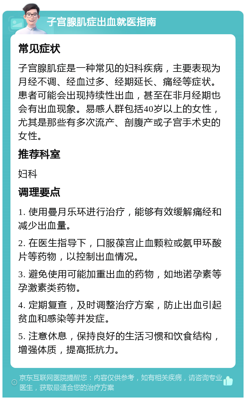 子宫腺肌症出血就医指南 常见症状 子宫腺肌症是一种常见的妇科疾病，主要表现为月经不调、经血过多、经期延长、痛经等症状。患者可能会出现持续性出血，甚至在非月经期也会有出血现象。易感人群包括40岁以上的女性，尤其是那些有多次流产、剖腹产或子宫手术史的女性。 推荐科室 妇科 调理要点 1. 使用曼月乐环进行治疗，能够有效缓解痛经和减少出血量。 2. 在医生指导下，口服葆宫止血颗粒或氨甲环酸片等药物，以控制出血情况。 3. 避免使用可能加重出血的药物，如地诺孕素等孕激素类药物。 4. 定期复查，及时调整治疗方案，防止出血引起贫血和感染等并发症。 5. 注意休息，保持良好的生活习惯和饮食结构，增强体质，提高抵抗力。