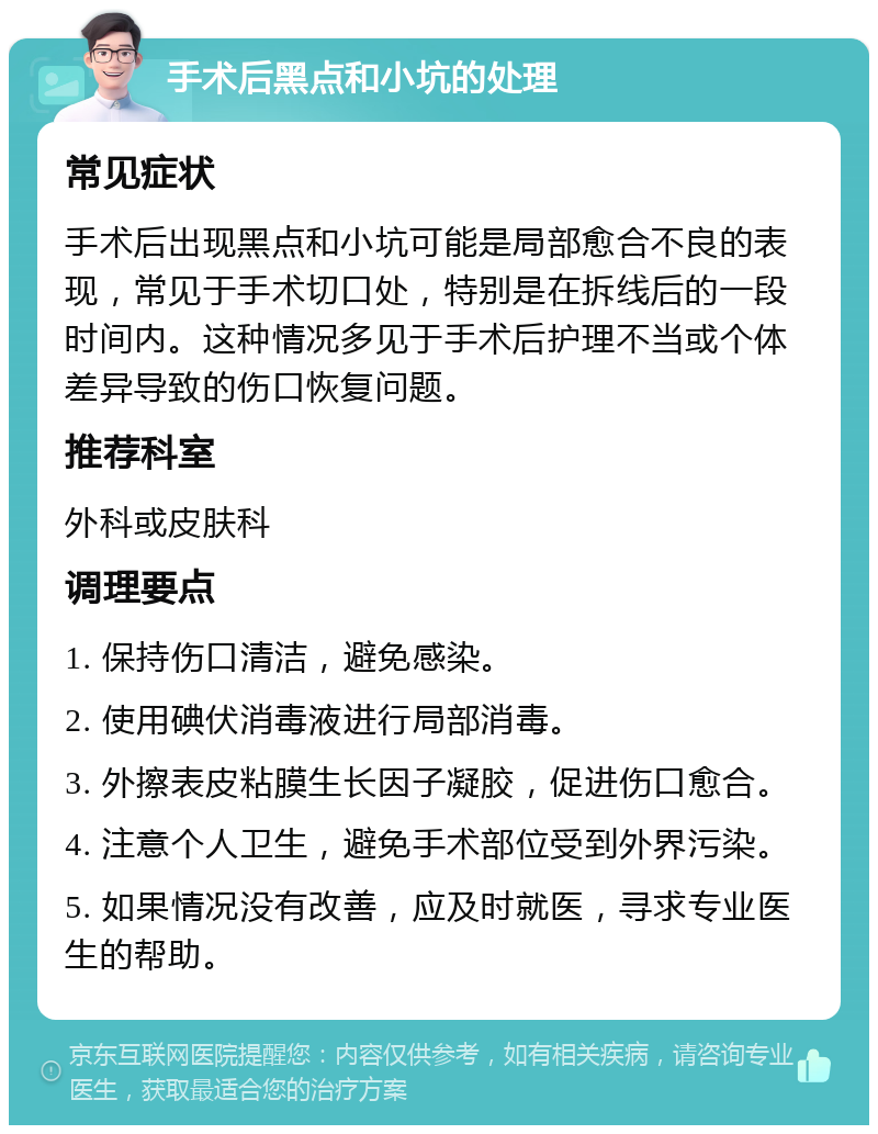 手术后黑点和小坑的处理 常见症状 手术后出现黑点和小坑可能是局部愈合不良的表现，常见于手术切口处，特别是在拆线后的一段时间内。这种情况多见于手术后护理不当或个体差异导致的伤口恢复问题。 推荐科室 外科或皮肤科 调理要点 1. 保持伤口清洁，避免感染。 2. 使用碘伏消毒液进行局部消毒。 3. 外擦表皮粘膜生长因子凝胶，促进伤口愈合。 4. 注意个人卫生，避免手术部位受到外界污染。 5. 如果情况没有改善，应及时就医，寻求专业医生的帮助。