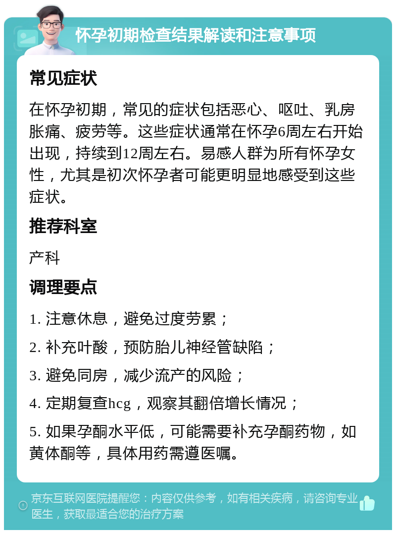 怀孕初期检查结果解读和注意事项 常见症状 在怀孕初期，常见的症状包括恶心、呕吐、乳房胀痛、疲劳等。这些症状通常在怀孕6周左右开始出现，持续到12周左右。易感人群为所有怀孕女性，尤其是初次怀孕者可能更明显地感受到这些症状。 推荐科室 产科 调理要点 1. 注意休息，避免过度劳累； 2. 补充叶酸，预防胎儿神经管缺陷； 3. 避免同房，减少流产的风险； 4. 定期复查hcg，观察其翻倍增长情况； 5. 如果孕酮水平低，可能需要补充孕酮药物，如黄体酮等，具体用药需遵医嘱。