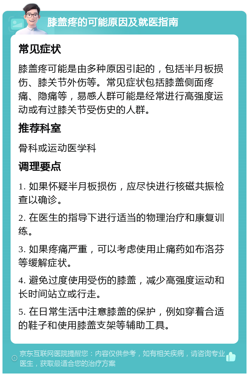 膝盖疼的可能原因及就医指南 常见症状 膝盖疼可能是由多种原因引起的，包括半月板损伤、膝关节外伤等。常见症状包括膝盖侧面疼痛、隐痛等，易感人群可能是经常进行高强度运动或有过膝关节受伤史的人群。 推荐科室 骨科或运动医学科 调理要点 1. 如果怀疑半月板损伤，应尽快进行核磁共振检查以确诊。 2. 在医生的指导下进行适当的物理治疗和康复训练。 3. 如果疼痛严重，可以考虑使用止痛药如布洛芬等缓解症状。 4. 避免过度使用受伤的膝盖，减少高强度运动和长时间站立或行走。 5. 在日常生活中注意膝盖的保护，例如穿着合适的鞋子和使用膝盖支架等辅助工具。