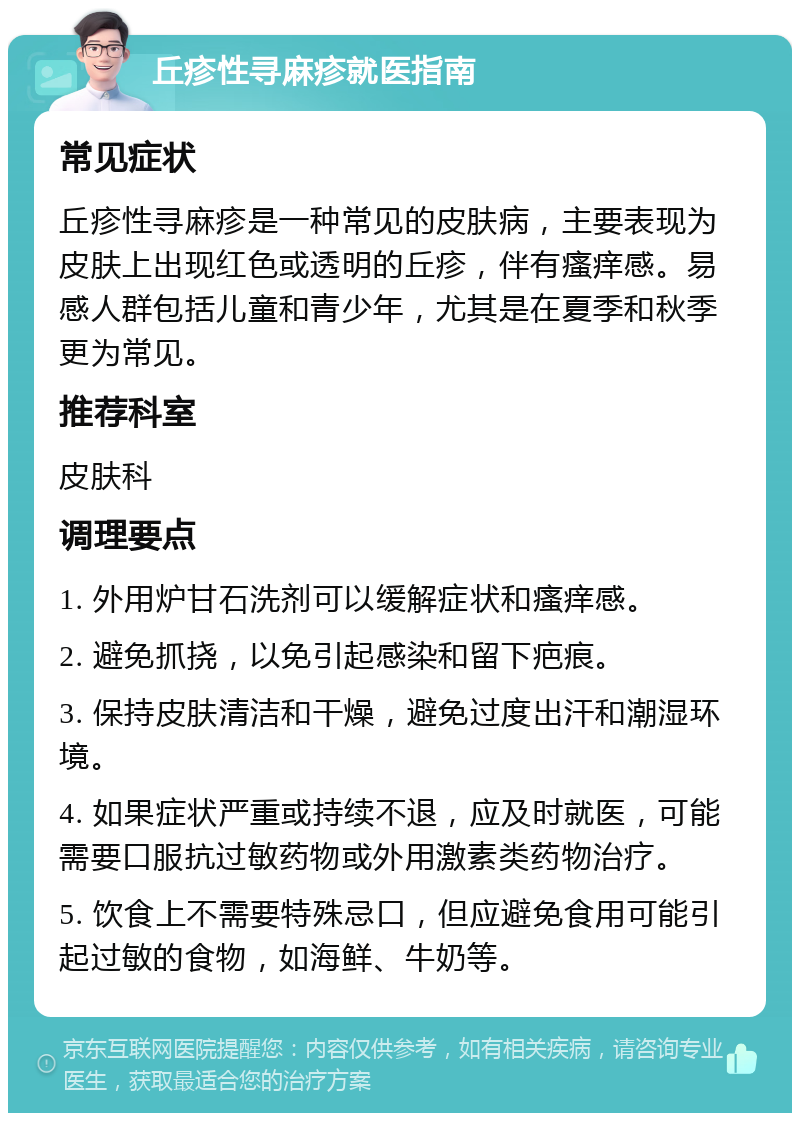 丘疹性寻麻疹就医指南 常见症状 丘疹性寻麻疹是一种常见的皮肤病，主要表现为皮肤上出现红色或透明的丘疹，伴有瘙痒感。易感人群包括儿童和青少年，尤其是在夏季和秋季更为常见。 推荐科室 皮肤科 调理要点 1. 外用炉甘石洗剂可以缓解症状和瘙痒感。 2. 避免抓挠，以免引起感染和留下疤痕。 3. 保持皮肤清洁和干燥，避免过度出汗和潮湿环境。 4. 如果症状严重或持续不退，应及时就医，可能需要口服抗过敏药物或外用激素类药物治疗。 5. 饮食上不需要特殊忌口，但应避免食用可能引起过敏的食物，如海鲜、牛奶等。