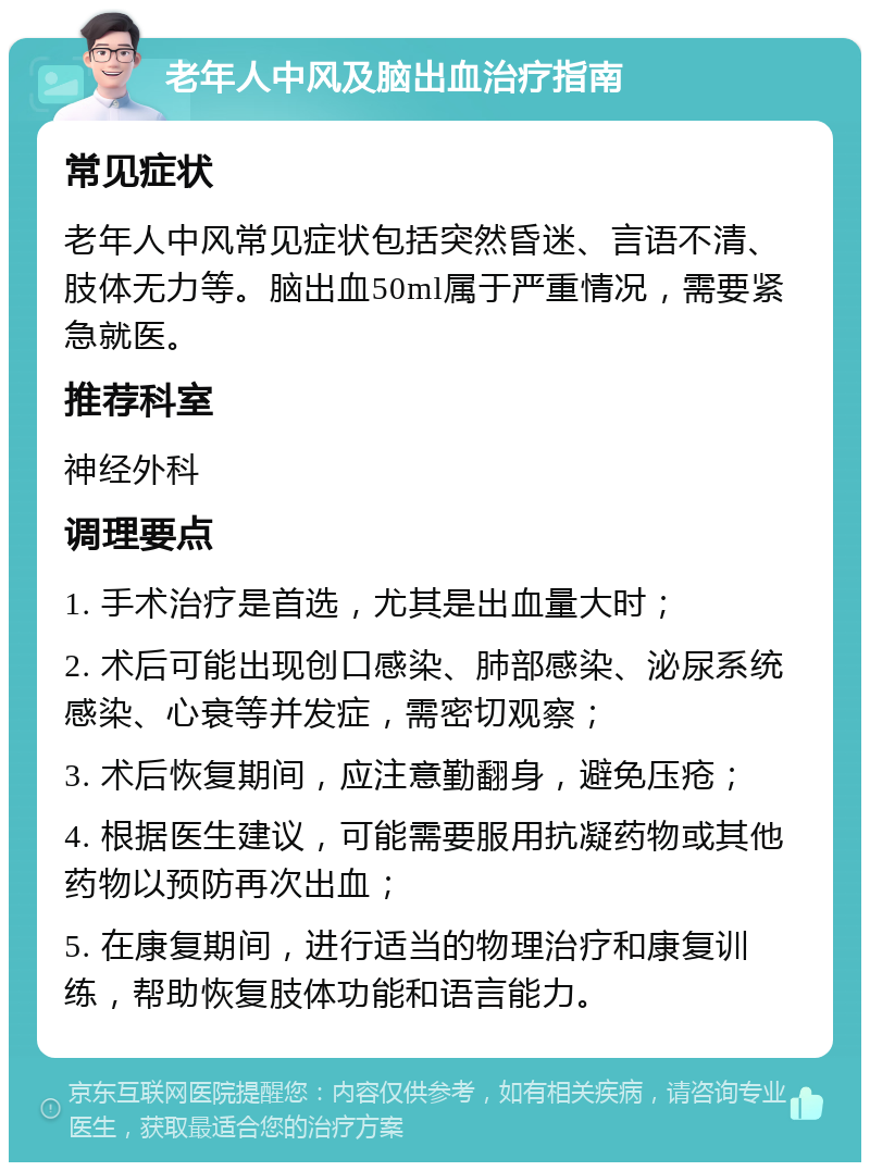 老年人中风及脑出血治疗指南 常见症状 老年人中风常见症状包括突然昏迷、言语不清、肢体无力等。脑出血50ml属于严重情况，需要紧急就医。 推荐科室 神经外科 调理要点 1. 手术治疗是首选，尤其是出血量大时； 2. 术后可能出现创口感染、肺部感染、泌尿系统感染、心衰等并发症，需密切观察； 3. 术后恢复期间，应注意勤翻身，避免压疮； 4. 根据医生建议，可能需要服用抗凝药物或其他药物以预防再次出血； 5. 在康复期间，进行适当的物理治疗和康复训练，帮助恢复肢体功能和语言能力。