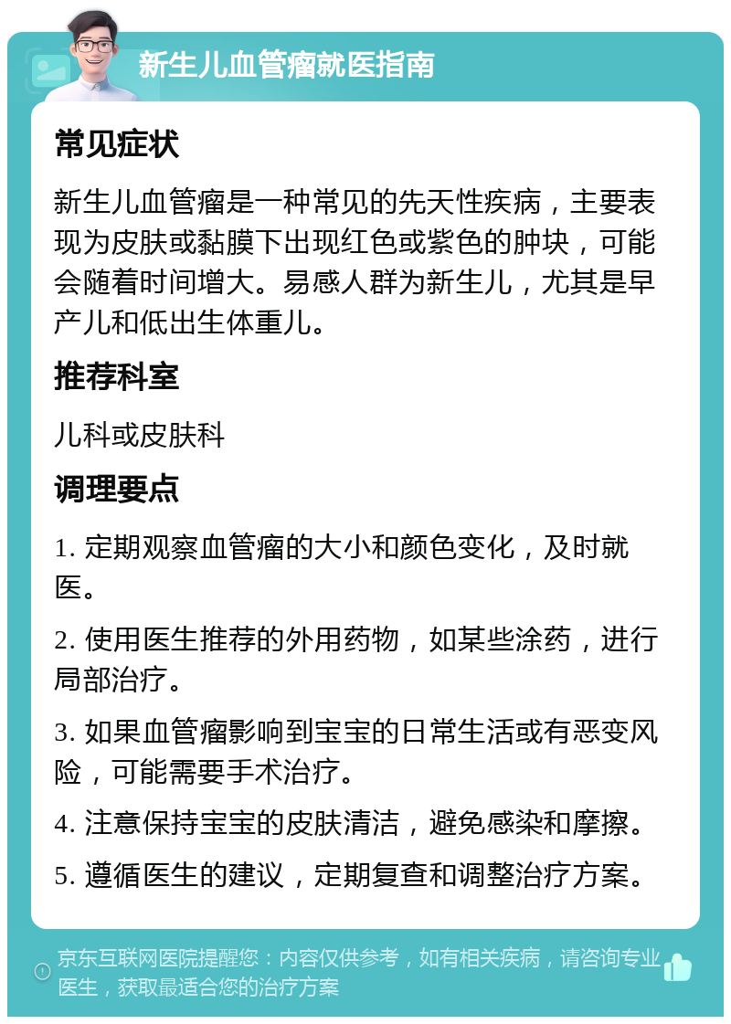 新生儿血管瘤就医指南 常见症状 新生儿血管瘤是一种常见的先天性疾病，主要表现为皮肤或黏膜下出现红色或紫色的肿块，可能会随着时间增大。易感人群为新生儿，尤其是早产儿和低出生体重儿。 推荐科室 儿科或皮肤科 调理要点 1. 定期观察血管瘤的大小和颜色变化，及时就医。 2. 使用医生推荐的外用药物，如某些涂药，进行局部治疗。 3. 如果血管瘤影响到宝宝的日常生活或有恶变风险，可能需要手术治疗。 4. 注意保持宝宝的皮肤清洁，避免感染和摩擦。 5. 遵循医生的建议，定期复查和调整治疗方案。