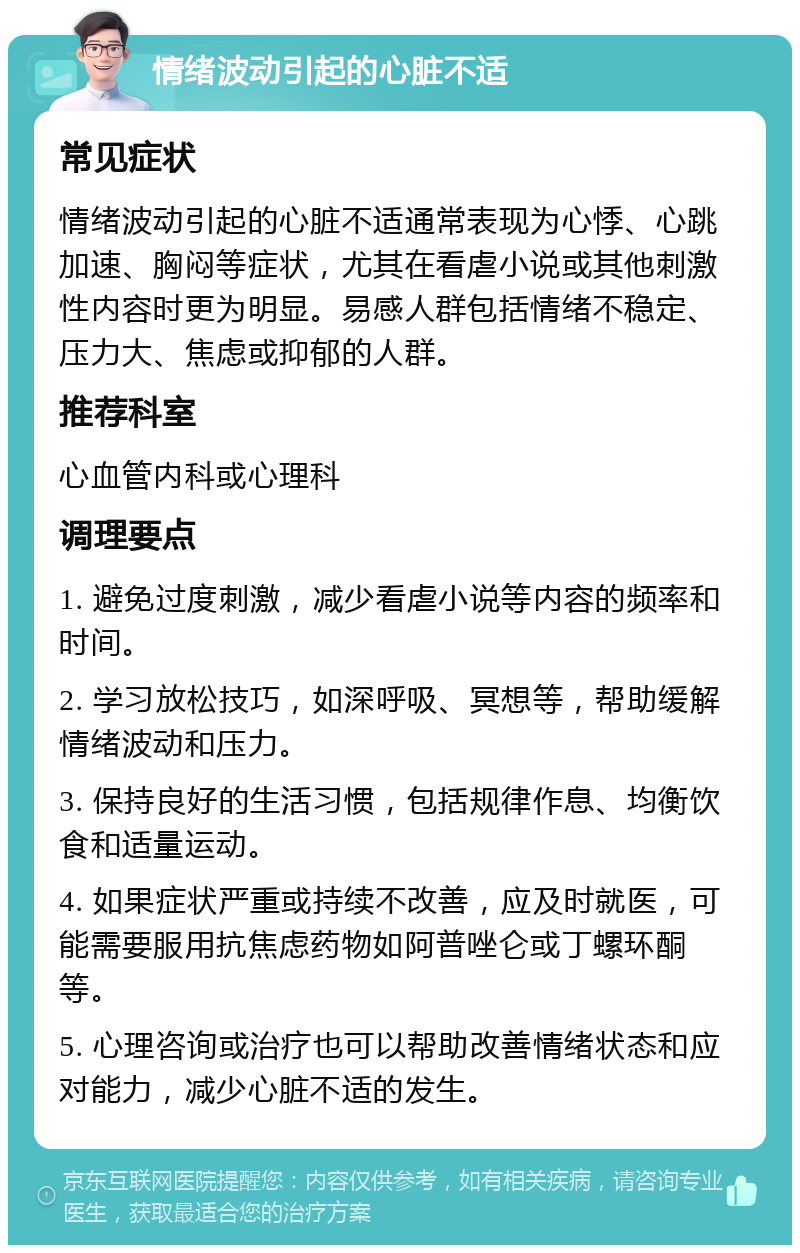 情绪波动引起的心脏不适 常见症状 情绪波动引起的心脏不适通常表现为心悸、心跳加速、胸闷等症状，尤其在看虐小说或其他刺激性内容时更为明显。易感人群包括情绪不稳定、压力大、焦虑或抑郁的人群。 推荐科室 心血管内科或心理科 调理要点 1. 避免过度刺激，减少看虐小说等内容的频率和时间。 2. 学习放松技巧，如深呼吸、冥想等，帮助缓解情绪波动和压力。 3. 保持良好的生活习惯，包括规律作息、均衡饮食和适量运动。 4. 如果症状严重或持续不改善，应及时就医，可能需要服用抗焦虑药物如阿普唑仑或丁螺环酮等。 5. 心理咨询或治疗也可以帮助改善情绪状态和应对能力，减少心脏不适的发生。