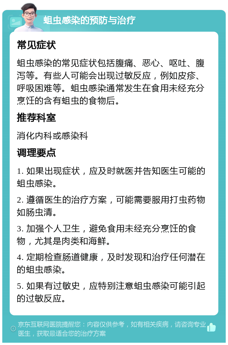 蛆虫感染的预防与治疗 常见症状 蛆虫感染的常见症状包括腹痛、恶心、呕吐、腹泻等。有些人可能会出现过敏反应，例如皮疹、呼吸困难等。蛆虫感染通常发生在食用未经充分烹饪的含有蛆虫的食物后。 推荐科室 消化内科或感染科 调理要点 1. 如果出现症状，应及时就医并告知医生可能的蛆虫感染。 2. 遵循医生的治疗方案，可能需要服用打虫药物如肠虫清。 3. 加强个人卫生，避免食用未经充分烹饪的食物，尤其是肉类和海鲜。 4. 定期检查肠道健康，及时发现和治疗任何潜在的蛆虫感染。 5. 如果有过敏史，应特别注意蛆虫感染可能引起的过敏反应。