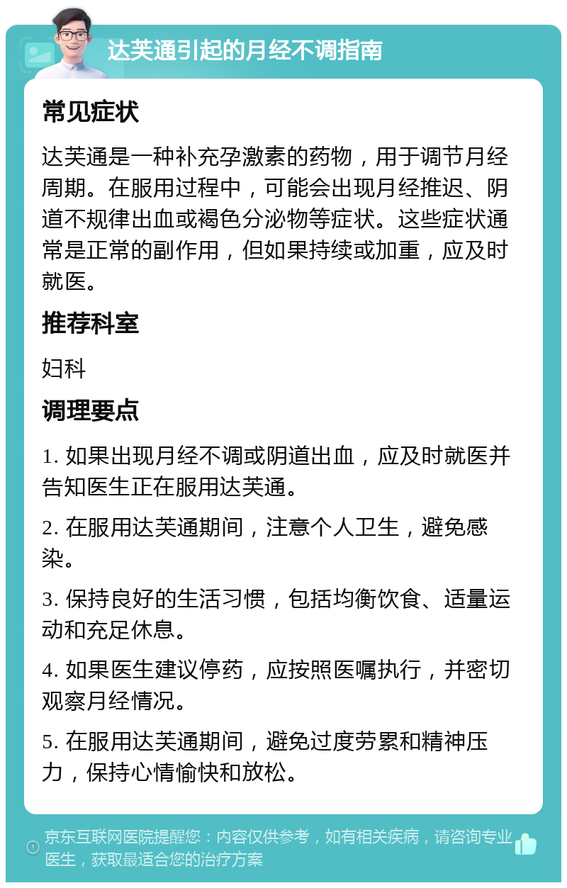 达芙通引起的月经不调指南 常见症状 达芙通是一种补充孕激素的药物，用于调节月经周期。在服用过程中，可能会出现月经推迟、阴道不规律出血或褐色分泌物等症状。这些症状通常是正常的副作用，但如果持续或加重，应及时就医。 推荐科室 妇科 调理要点 1. 如果出现月经不调或阴道出血，应及时就医并告知医生正在服用达芙通。 2. 在服用达芙通期间，注意个人卫生，避免感染。 3. 保持良好的生活习惯，包括均衡饮食、适量运动和充足休息。 4. 如果医生建议停药，应按照医嘱执行，并密切观察月经情况。 5. 在服用达芙通期间，避免过度劳累和精神压力，保持心情愉快和放松。