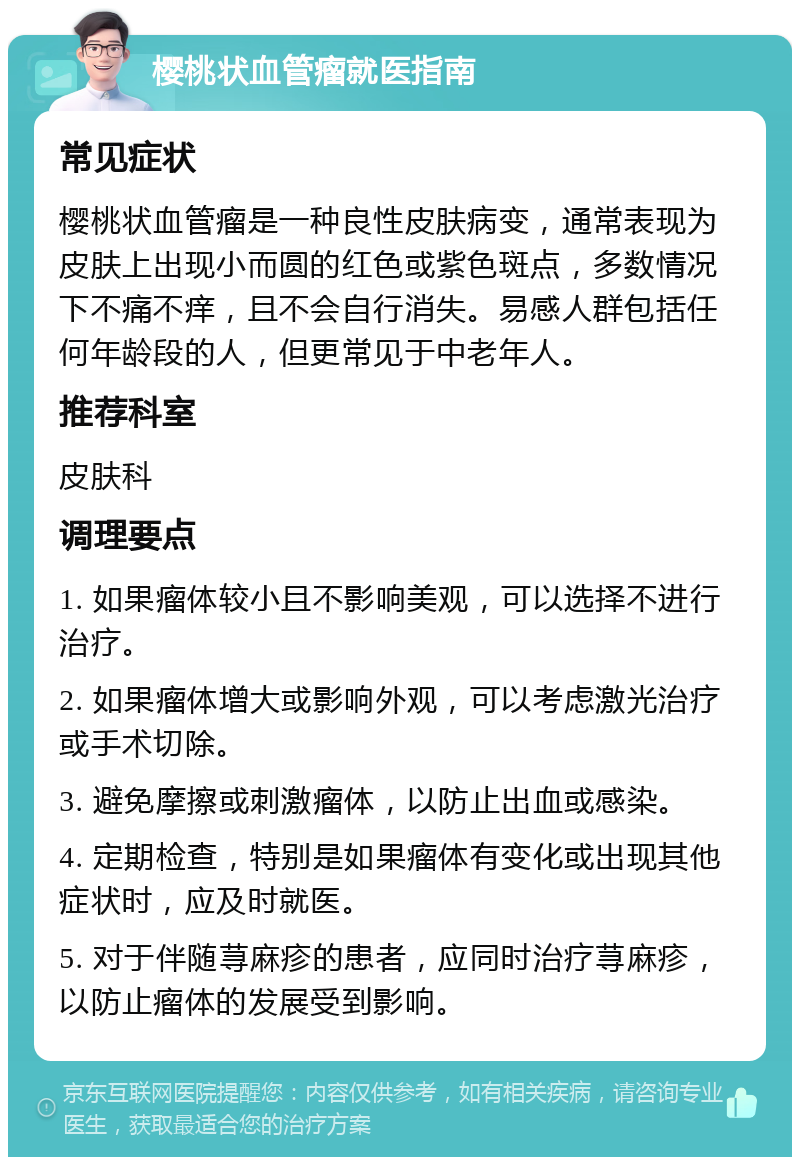 樱桃状血管瘤就医指南 常见症状 樱桃状血管瘤是一种良性皮肤病变，通常表现为皮肤上出现小而圆的红色或紫色斑点，多数情况下不痛不痒，且不会自行消失。易感人群包括任何年龄段的人，但更常见于中老年人。 推荐科室 皮肤科 调理要点 1. 如果瘤体较小且不影响美观，可以选择不进行治疗。 2. 如果瘤体增大或影响外观，可以考虑激光治疗或手术切除。 3. 避免摩擦或刺激瘤体，以防止出血或感染。 4. 定期检查，特别是如果瘤体有变化或出现其他症状时，应及时就医。 5. 对于伴随荨麻疹的患者，应同时治疗荨麻疹，以防止瘤体的发展受到影响。