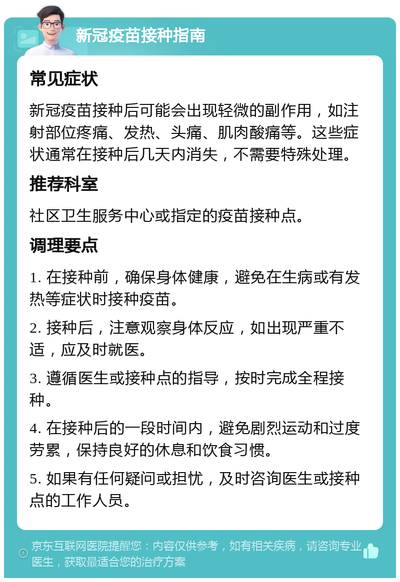 新冠疫苗接种指南 常见症状 新冠疫苗接种后可能会出现轻微的副作用，如注射部位疼痛、发热、头痛、肌肉酸痛等。这些症状通常在接种后几天内消失，不需要特殊处理。 推荐科室 社区卫生服务中心或指定的疫苗接种点。 调理要点 1. 在接种前，确保身体健康，避免在生病或有发热等症状时接种疫苗。 2. 接种后，注意观察身体反应，如出现严重不适，应及时就医。 3. 遵循医生或接种点的指导，按时完成全程接种。 4. 在接种后的一段时间内，避免剧烈运动和过度劳累，保持良好的休息和饮食习惯。 5. 如果有任何疑问或担忧，及时咨询医生或接种点的工作人员。