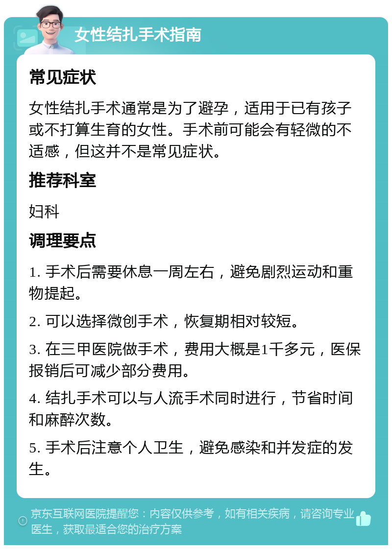 女性结扎手术指南 常见症状 女性结扎手术通常是为了避孕，适用于已有孩子或不打算生育的女性。手术前可能会有轻微的不适感，但这并不是常见症状。 推荐科室 妇科 调理要点 1. 手术后需要休息一周左右，避免剧烈运动和重物提起。 2. 可以选择微创手术，恢复期相对较短。 3. 在三甲医院做手术，费用大概是1千多元，医保报销后可减少部分费用。 4. 结扎手术可以与人流手术同时进行，节省时间和麻醉次数。 5. 手术后注意个人卫生，避免感染和并发症的发生。