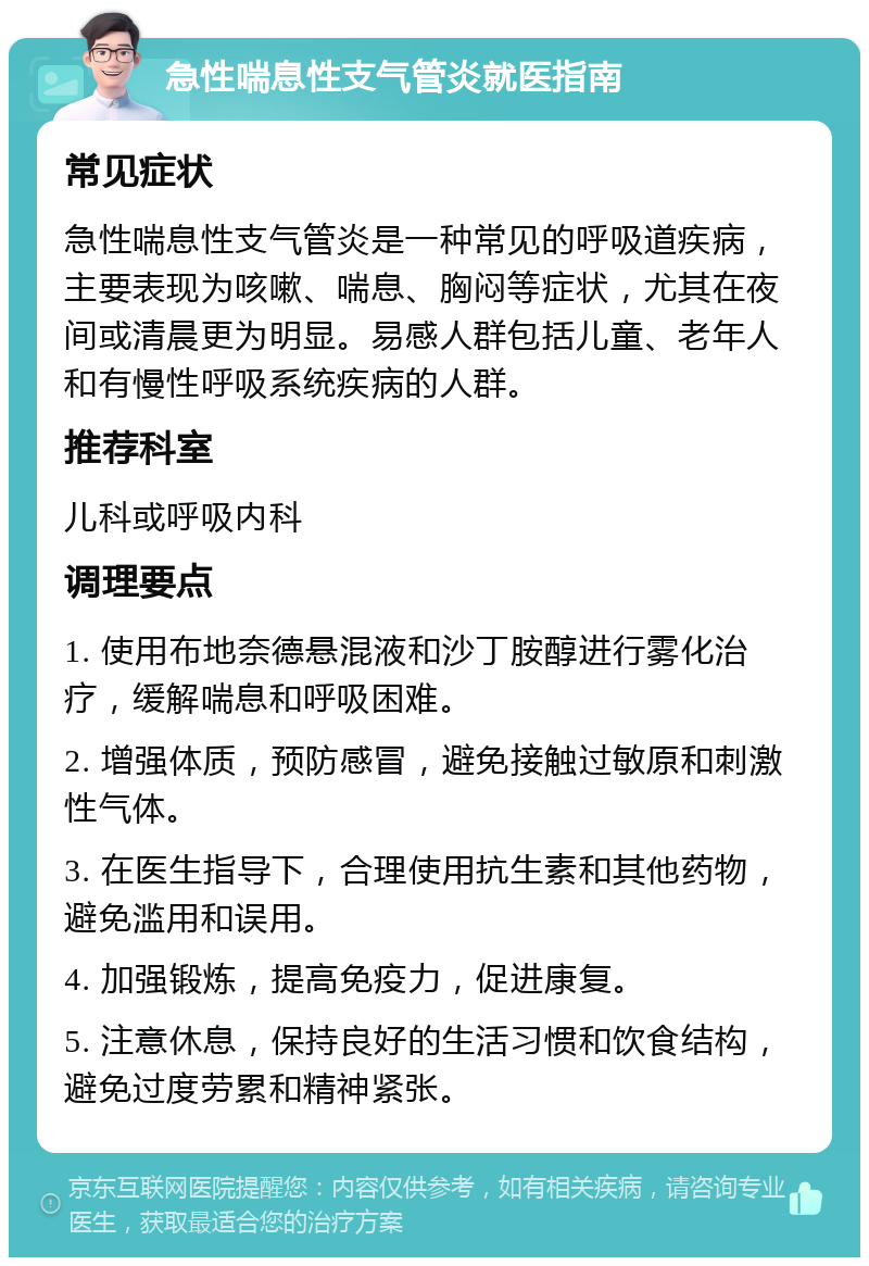 急性喘息性支气管炎就医指南 常见症状 急性喘息性支气管炎是一种常见的呼吸道疾病，主要表现为咳嗽、喘息、胸闷等症状，尤其在夜间或清晨更为明显。易感人群包括儿童、老年人和有慢性呼吸系统疾病的人群。 推荐科室 儿科或呼吸内科 调理要点 1. 使用布地奈德悬混液和沙丁胺醇进行雾化治疗，缓解喘息和呼吸困难。 2. 增强体质，预防感冒，避免接触过敏原和刺激性气体。 3. 在医生指导下，合理使用抗生素和其他药物，避免滥用和误用。 4. 加强锻炼，提高免疫力，促进康复。 5. 注意休息，保持良好的生活习惯和饮食结构，避免过度劳累和精神紧张。