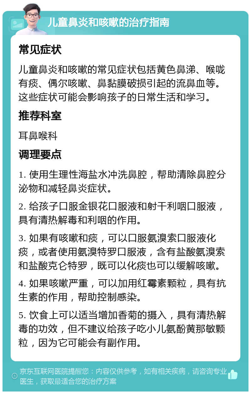 儿童鼻炎和咳嗽的治疗指南 常见症状 儿童鼻炎和咳嗽的常见症状包括黄色鼻涕、喉咙有痰、偶尔咳嗽、鼻黏膜破损引起的流鼻血等。这些症状可能会影响孩子的日常生活和学习。 推荐科室 耳鼻喉科 调理要点 1. 使用生理性海盐水冲洗鼻腔，帮助清除鼻腔分泌物和减轻鼻炎症状。 2. 给孩子口服金银花口服液和射干利咽口服液，具有清热解毒和利咽的作用。 3. 如果有咳嗽和痰，可以口服氨溴索口服液化痰，或者使用氨溴特罗口服液，含有盐酸氨溴索和盐酸克仑特罗，既可以化痰也可以缓解咳嗽。 4. 如果咳嗽严重，可以加用红霉素颗粒，具有抗生素的作用，帮助控制感染。 5. 饮食上可以适当增加香菊的摄入，具有清热解毒的功效，但不建议给孩子吃小儿氨酚黄那敏颗粒，因为它可能会有副作用。