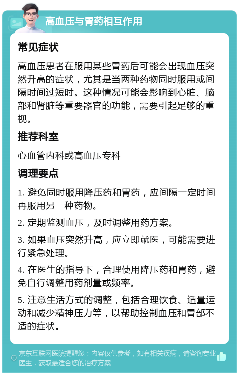 高血压与胃药相互作用 常见症状 高血压患者在服用某些胃药后可能会出现血压突然升高的症状，尤其是当两种药物同时服用或间隔时间过短时。这种情况可能会影响到心脏、脑部和肾脏等重要器官的功能，需要引起足够的重视。 推荐科室 心血管内科或高血压专科 调理要点 1. 避免同时服用降压药和胃药，应间隔一定时间再服用另一种药物。 2. 定期监测血压，及时调整用药方案。 3. 如果血压突然升高，应立即就医，可能需要进行紧急处理。 4. 在医生的指导下，合理使用降压药和胃药，避免自行调整用药剂量或频率。 5. 注意生活方式的调整，包括合理饮食、适量运动和减少精神压力等，以帮助控制血压和胃部不适的症状。