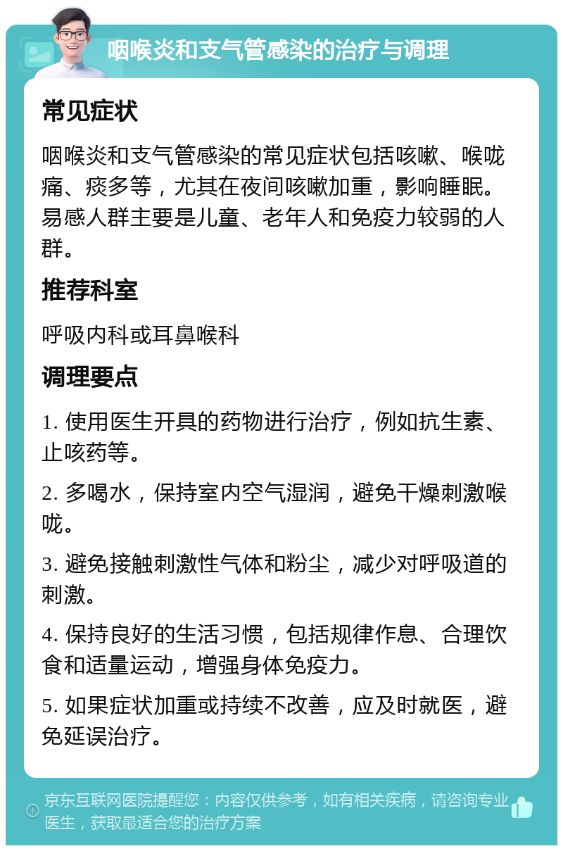 咽喉炎和支气管感染的治疗与调理 常见症状 咽喉炎和支气管感染的常见症状包括咳嗽、喉咙痛、痰多等，尤其在夜间咳嗽加重，影响睡眠。易感人群主要是儿童、老年人和免疫力较弱的人群。 推荐科室 呼吸内科或耳鼻喉科 调理要点 1. 使用医生开具的药物进行治疗，例如抗生素、止咳药等。 2. 多喝水，保持室内空气湿润，避免干燥刺激喉咙。 3. 避免接触刺激性气体和粉尘，减少对呼吸道的刺激。 4. 保持良好的生活习惯，包括规律作息、合理饮食和适量运动，增强身体免疫力。 5. 如果症状加重或持续不改善，应及时就医，避免延误治疗。