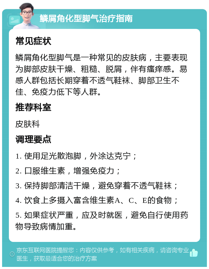 鳞屑角化型脚气治疗指南 常见症状 鳞屑角化型脚气是一种常见的皮肤病，主要表现为脚部皮肤干燥、粗糙、脱屑，伴有瘙痒感。易感人群包括长期穿着不透气鞋袜、脚部卫生不佳、免疫力低下等人群。 推荐科室 皮肤科 调理要点 1. 使用足光散泡脚，外涂达克宁； 2. 口服维生素，增强免疫力； 3. 保持脚部清洁干燥，避免穿着不透气鞋袜； 4. 饮食上多摄入富含维生素A、C、E的食物； 5. 如果症状严重，应及时就医，避免自行使用药物导致病情加重。