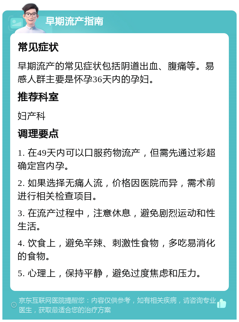 早期流产指南 常见症状 早期流产的常见症状包括阴道出血、腹痛等。易感人群主要是怀孕36天内的孕妇。 推荐科室 妇产科 调理要点 1. 在49天内可以口服药物流产，但需先通过彩超确定宫内孕。 2. 如果选择无痛人流，价格因医院而异，需术前进行相关检查项目。 3. 在流产过程中，注意休息，避免剧烈运动和性生活。 4. 饮食上，避免辛辣、刺激性食物，多吃易消化的食物。 5. 心理上，保持平静，避免过度焦虑和压力。