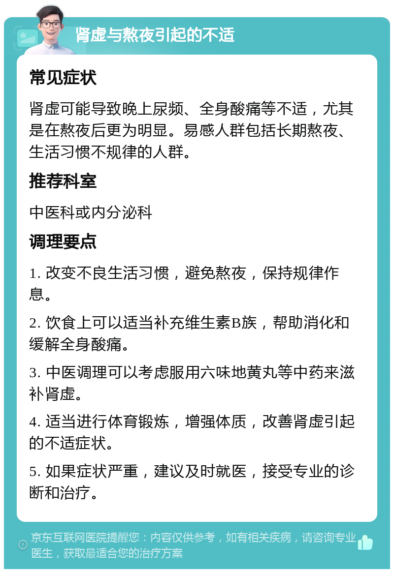 肾虚与熬夜引起的不适 常见症状 肾虚可能导致晚上尿频、全身酸痛等不适，尤其是在熬夜后更为明显。易感人群包括长期熬夜、生活习惯不规律的人群。 推荐科室 中医科或内分泌科 调理要点 1. 改变不良生活习惯，避免熬夜，保持规律作息。 2. 饮食上可以适当补充维生素B族，帮助消化和缓解全身酸痛。 3. 中医调理可以考虑服用六味地黄丸等中药来滋补肾虚。 4. 适当进行体育锻炼，增强体质，改善肾虚引起的不适症状。 5. 如果症状严重，建议及时就医，接受专业的诊断和治疗。