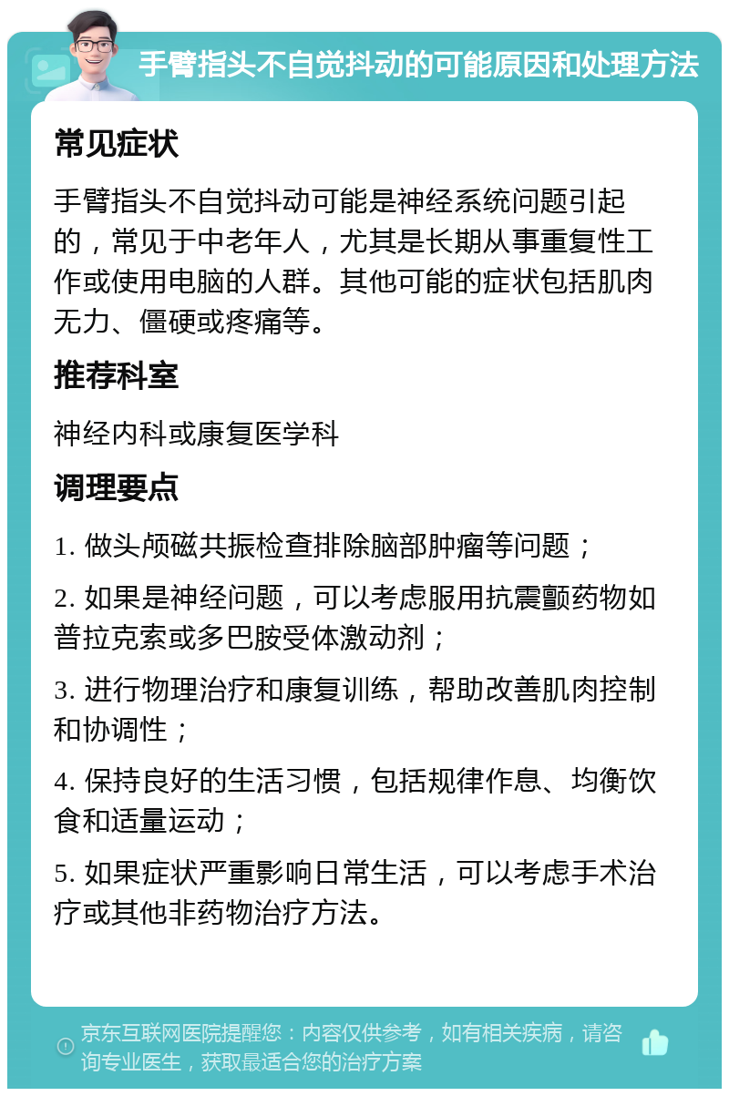 手臂指头不自觉抖动的可能原因和处理方法 常见症状 手臂指头不自觉抖动可能是神经系统问题引起的，常见于中老年人，尤其是长期从事重复性工作或使用电脑的人群。其他可能的症状包括肌肉无力、僵硬或疼痛等。 推荐科室 神经内科或康复医学科 调理要点 1. 做头颅磁共振检查排除脑部肿瘤等问题； 2. 如果是神经问题，可以考虑服用抗震颤药物如普拉克索或多巴胺受体激动剂； 3. 进行物理治疗和康复训练，帮助改善肌肉控制和协调性； 4. 保持良好的生活习惯，包括规律作息、均衡饮食和适量运动； 5. 如果症状严重影响日常生活，可以考虑手术治疗或其他非药物治疗方法。