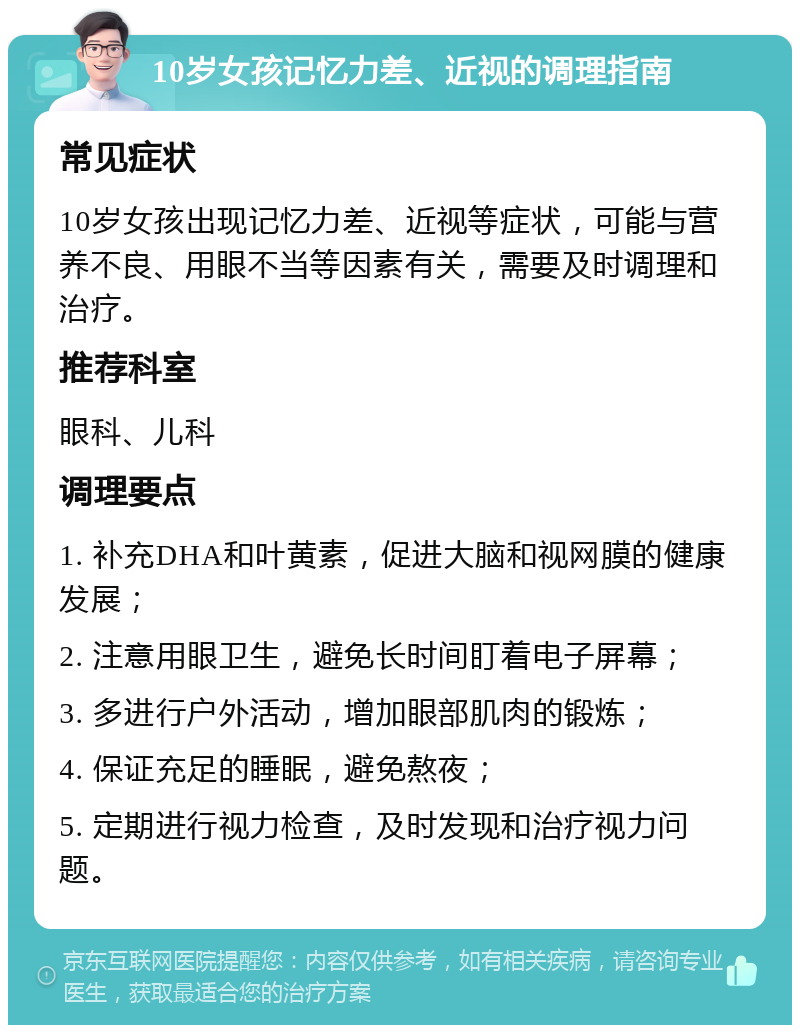 10岁女孩记忆力差、近视的调理指南 常见症状 10岁女孩出现记忆力差、近视等症状，可能与营养不良、用眼不当等因素有关，需要及时调理和治疗。 推荐科室 眼科、儿科 调理要点 1. 补充DHA和叶黄素，促进大脑和视网膜的健康发展； 2. 注意用眼卫生，避免长时间盯着电子屏幕； 3. 多进行户外活动，增加眼部肌肉的锻炼； 4. 保证充足的睡眠，避免熬夜； 5. 定期进行视力检查，及时发现和治疗视力问题。