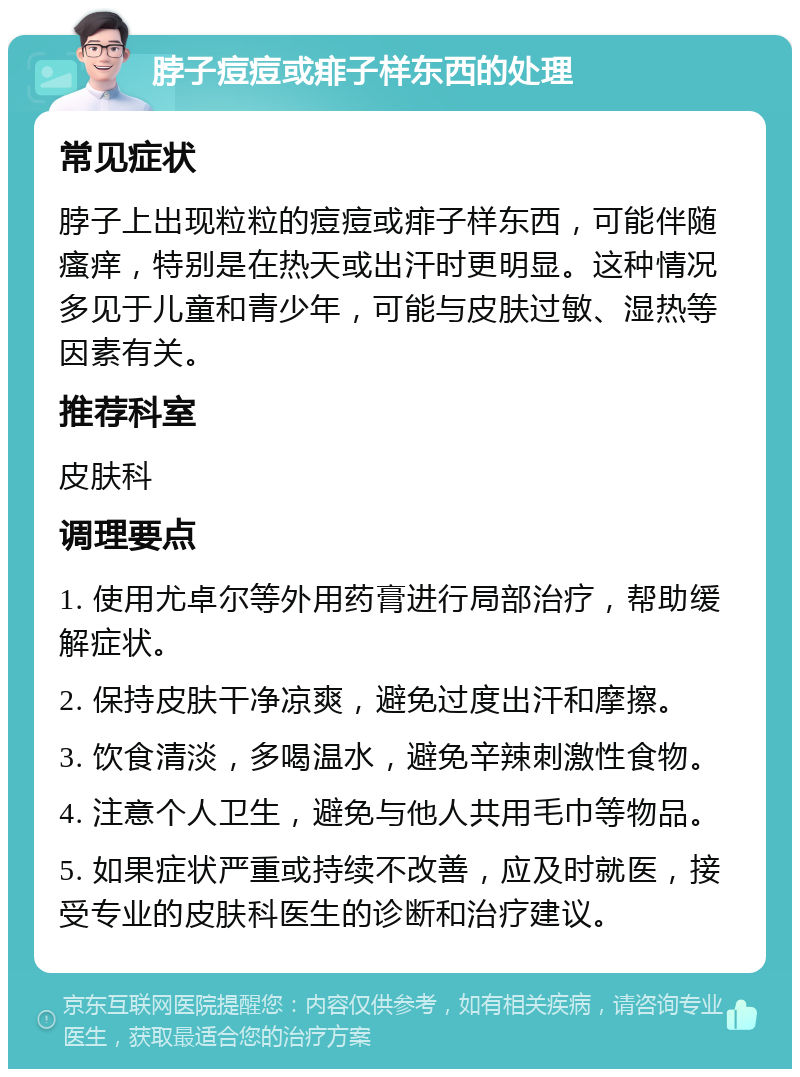 脖子痘痘或痱子样东西的处理 常见症状 脖子上出现粒粒的痘痘或痱子样东西，可能伴随瘙痒，特别是在热天或出汗时更明显。这种情况多见于儿童和青少年，可能与皮肤过敏、湿热等因素有关。 推荐科室 皮肤科 调理要点 1. 使用尤卓尔等外用药膏进行局部治疗，帮助缓解症状。 2. 保持皮肤干净凉爽，避免过度出汗和摩擦。 3. 饮食清淡，多喝温水，避免辛辣刺激性食物。 4. 注意个人卫生，避免与他人共用毛巾等物品。 5. 如果症状严重或持续不改善，应及时就医，接受专业的皮肤科医生的诊断和治疗建议。