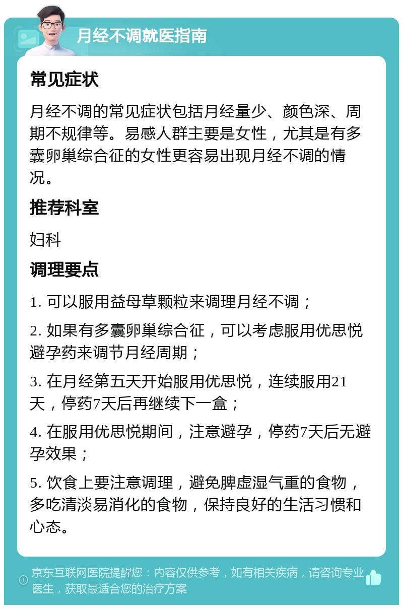 月经不调就医指南 常见症状 月经不调的常见症状包括月经量少、颜色深、周期不规律等。易感人群主要是女性，尤其是有多囊卵巢综合征的女性更容易出现月经不调的情况。 推荐科室 妇科 调理要点 1. 可以服用益母草颗粒来调理月经不调； 2. 如果有多囊卵巢综合征，可以考虑服用优思悦避孕药来调节月经周期； 3. 在月经第五天开始服用优思悦，连续服用21天，停药7天后再继续下一盒； 4. 在服用优思悦期间，注意避孕，停药7天后无避孕效果； 5. 饮食上要注意调理，避免脾虚湿气重的食物，多吃清淡易消化的食物，保持良好的生活习惯和心态。