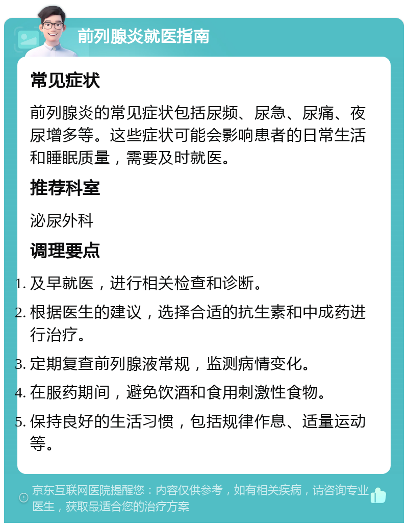 前列腺炎就医指南 常见症状 前列腺炎的常见症状包括尿频、尿急、尿痛、夜尿增多等。这些症状可能会影响患者的日常生活和睡眠质量，需要及时就医。 推荐科室 泌尿外科 调理要点 及早就医，进行相关检查和诊断。 根据医生的建议，选择合适的抗生素和中成药进行治疗。 定期复查前列腺液常规，监测病情变化。 在服药期间，避免饮酒和食用刺激性食物。 保持良好的生活习惯，包括规律作息、适量运动等。