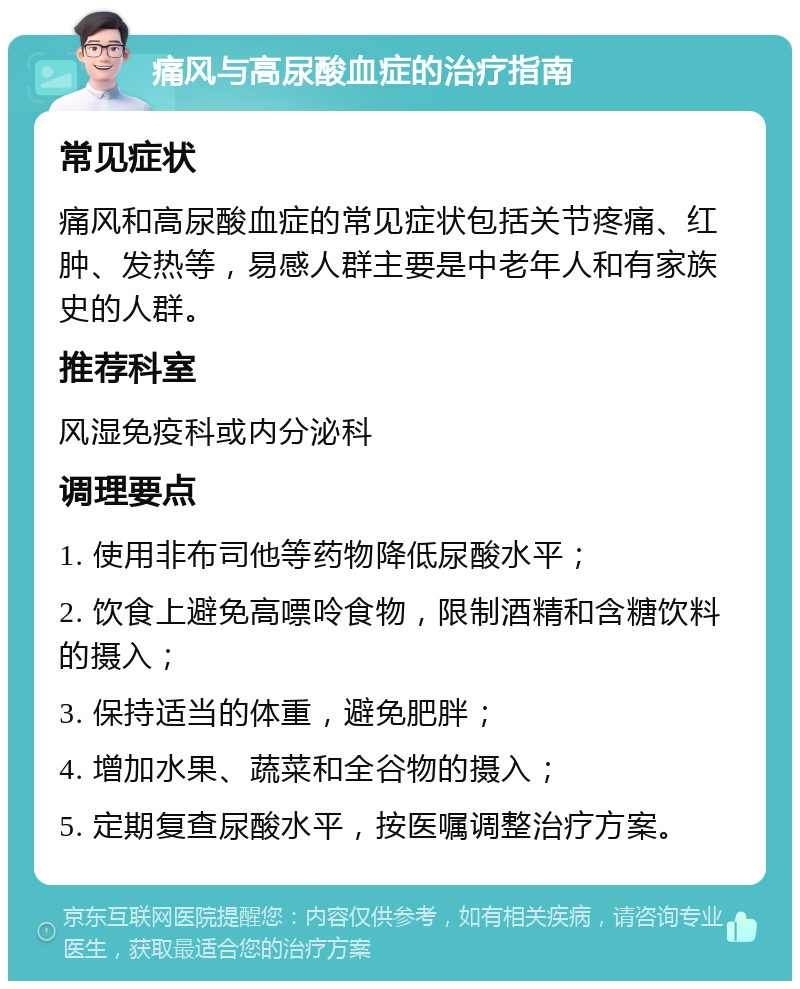 痛风与高尿酸血症的治疗指南 常见症状 痛风和高尿酸血症的常见症状包括关节疼痛、红肿、发热等，易感人群主要是中老年人和有家族史的人群。 推荐科室 风湿免疫科或内分泌科 调理要点 1. 使用非布司他等药物降低尿酸水平； 2. 饮食上避免高嘌呤食物，限制酒精和含糖饮料的摄入； 3. 保持适当的体重，避免肥胖； 4. 增加水果、蔬菜和全谷物的摄入； 5. 定期复查尿酸水平，按医嘱调整治疗方案。