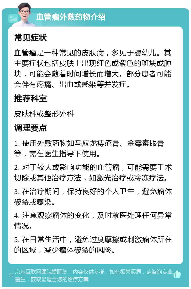 血管瘤外敷药物介绍 常见症状 血管瘤是一种常见的皮肤病，多见于婴幼儿。其主要症状包括皮肤上出现红色或紫色的斑块或肿块，可能会随着时间增长而增大。部分患者可能会伴有疼痛、出血或感染等并发症。 推荐科室 皮肤科或整形外科 调理要点 1. 使用外敷药物如马应龙痔疮膏、金霉素眼膏等，需在医生指导下使用。 2. 对于较大或影响功能的血管瘤，可能需要手术切除或其他治疗方法，如激光治疗或冷冻疗法。 3. 在治疗期间，保持良好的个人卫生，避免瘤体破裂或感染。 4. 注意观察瘤体的变化，及时就医处理任何异常情况。 5. 在日常生活中，避免过度摩擦或刺激瘤体所在的区域，减少瘤体破裂的风险。