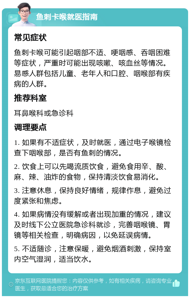 鱼刺卡喉就医指南 常见症状 鱼刺卡喉可能引起咽部不适、哽咽感、吞咽困难等症状，严重时可能出现咳嗽、咳血丝等情况。易感人群包括儿童、老年人和口腔、咽喉部有疾病的人群。 推荐科室 耳鼻喉科或急诊科 调理要点 1. 如果有不适症状，及时就医，通过电子喉镜检查下咽喉部，是否有鱼刺的情况。 2. 饮食上可以先喝流质饮食，避免食用辛、酸、麻、辣、油炸的食物，保持清淡饮食易消化。 3. 注意休息，保持良好情绪，规律作息，避免过度紧张和焦虑。 4. 如果病情没有缓解或者出现加重的情况，建议及时线下公立医院急诊科就诊，完善咽喉镜、胃镜等相关检查，明确病因，以免延误病情。 5. 不适随诊，注意保暖，避免烟酒刺激，保持室内空气湿润，适当饮水。