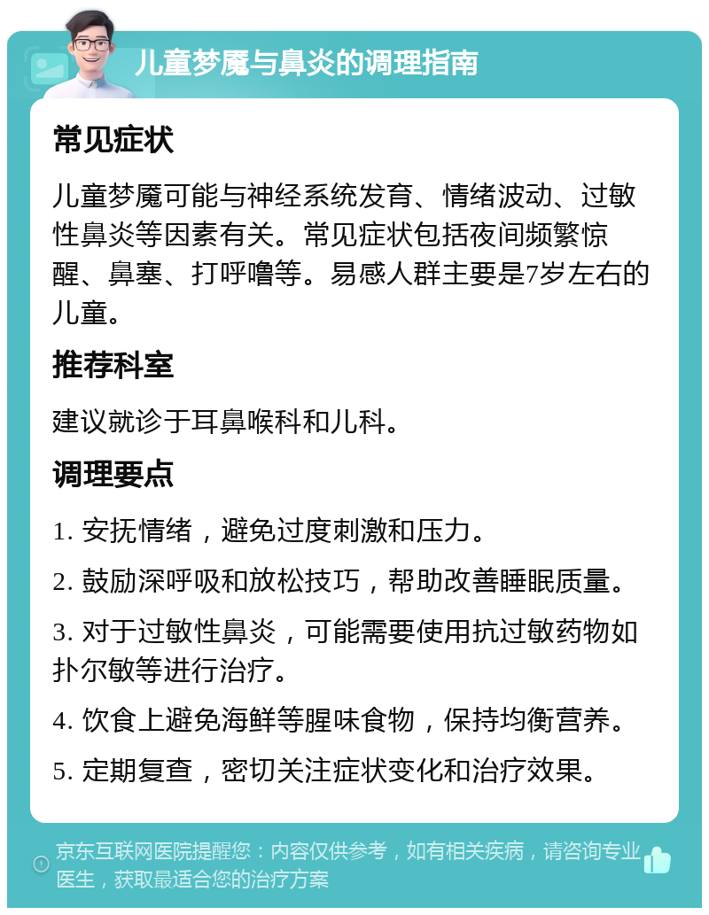 儿童梦魇与鼻炎的调理指南 常见症状 儿童梦魇可能与神经系统发育、情绪波动、过敏性鼻炎等因素有关。常见症状包括夜间频繁惊醒、鼻塞、打呼噜等。易感人群主要是7岁左右的儿童。 推荐科室 建议就诊于耳鼻喉科和儿科。 调理要点 1. 安抚情绪，避免过度刺激和压力。 2. 鼓励深呼吸和放松技巧，帮助改善睡眠质量。 3. 对于过敏性鼻炎，可能需要使用抗过敏药物如扑尔敏等进行治疗。 4. 饮食上避免海鲜等腥味食物，保持均衡营养。 5. 定期复查，密切关注症状变化和治疗效果。