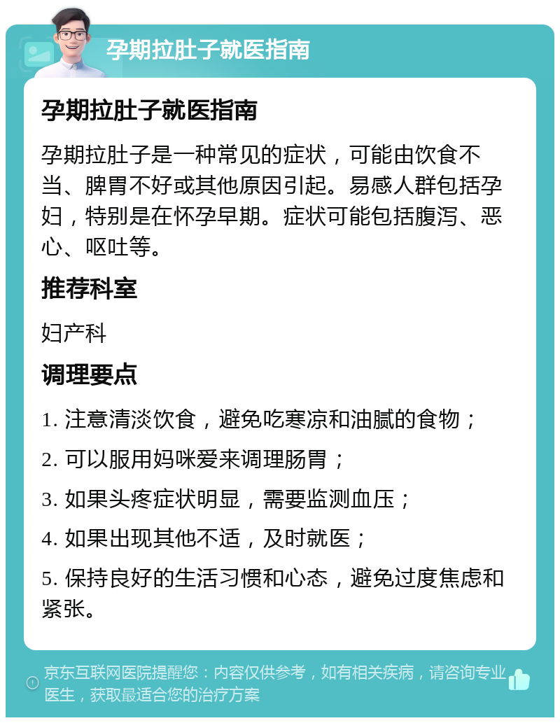 孕期拉肚子就医指南 孕期拉肚子就医指南 孕期拉肚子是一种常见的症状，可能由饮食不当、脾胃不好或其他原因引起。易感人群包括孕妇，特别是在怀孕早期。症状可能包括腹泻、恶心、呕吐等。 推荐科室 妇产科 调理要点 1. 注意清淡饮食，避免吃寒凉和油腻的食物； 2. 可以服用妈咪爱来调理肠胃； 3. 如果头疼症状明显，需要监测血压； 4. 如果出现其他不适，及时就医； 5. 保持良好的生活习惯和心态，避免过度焦虑和紧张。