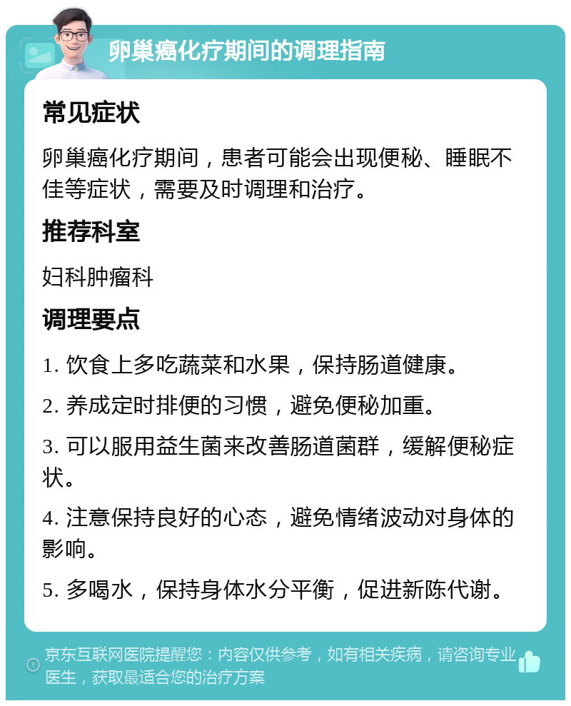 卵巢癌化疗期间的调理指南 常见症状 卵巢癌化疗期间，患者可能会出现便秘、睡眠不佳等症状，需要及时调理和治疗。 推荐科室 妇科肿瘤科 调理要点 1. 饮食上多吃蔬菜和水果，保持肠道健康。 2. 养成定时排便的习惯，避免便秘加重。 3. 可以服用益生菌来改善肠道菌群，缓解便秘症状。 4. 注意保持良好的心态，避免情绪波动对身体的影响。 5. 多喝水，保持身体水分平衡，促进新陈代谢。