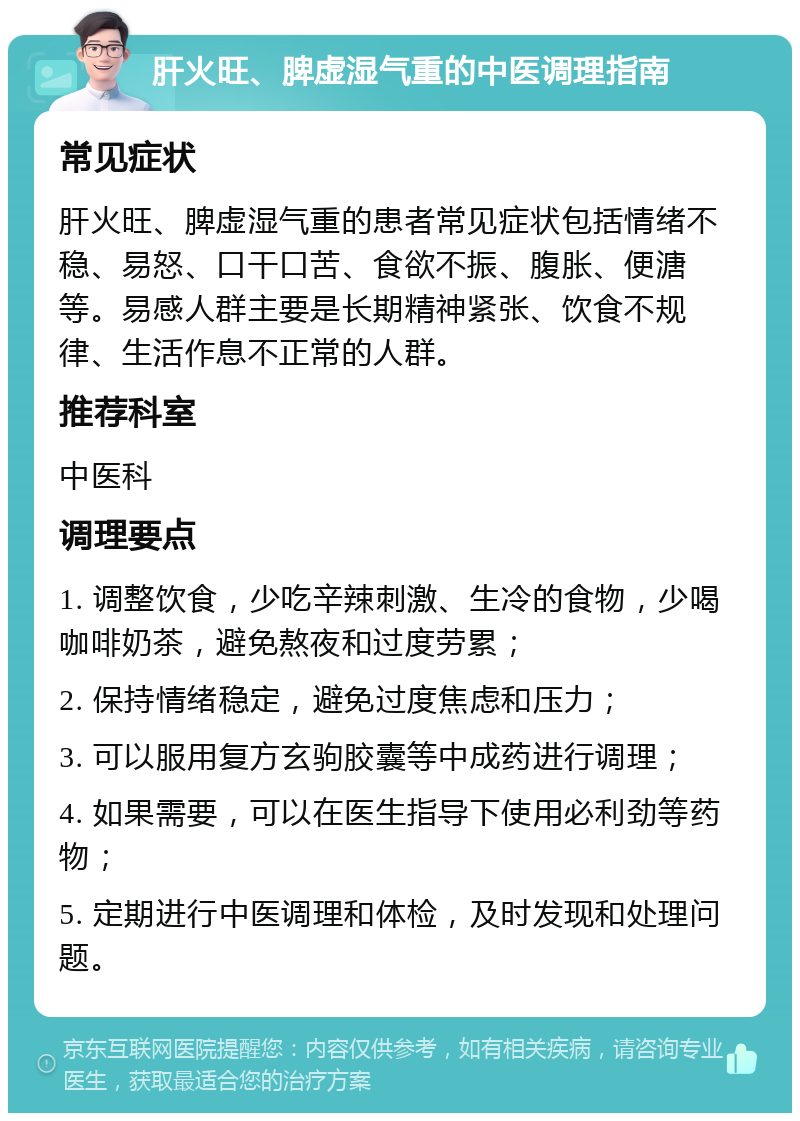 肝火旺、脾虚湿气重的中医调理指南 常见症状 肝火旺、脾虚湿气重的患者常见症状包括情绪不稳、易怒、口干口苦、食欲不振、腹胀、便溏等。易感人群主要是长期精神紧张、饮食不规律、生活作息不正常的人群。 推荐科室 中医科 调理要点 1. 调整饮食，少吃辛辣刺激、生冷的食物，少喝咖啡奶茶，避免熬夜和过度劳累； 2. 保持情绪稳定，避免过度焦虑和压力； 3. 可以服用复方玄驹胶囊等中成药进行调理； 4. 如果需要，可以在医生指导下使用必利劲等药物； 5. 定期进行中医调理和体检，及时发现和处理问题。