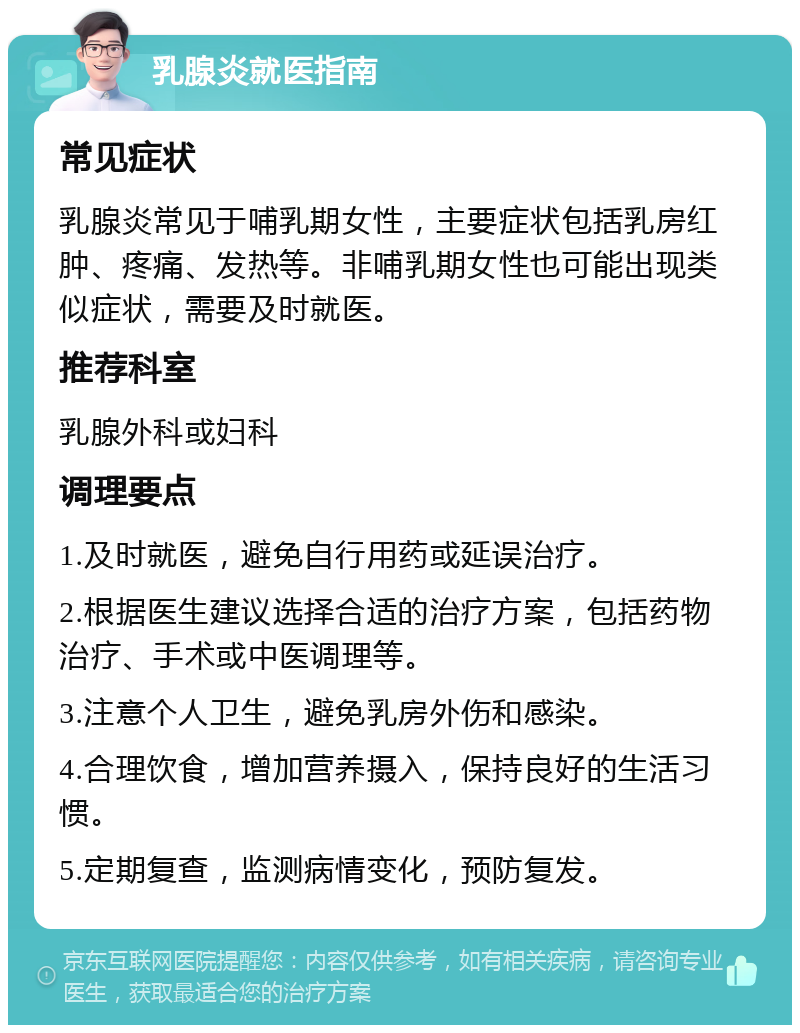 乳腺炎就医指南 常见症状 乳腺炎常见于哺乳期女性，主要症状包括乳房红肿、疼痛、发热等。非哺乳期女性也可能出现类似症状，需要及时就医。 推荐科室 乳腺外科或妇科 调理要点 1.及时就医，避免自行用药或延误治疗。 2.根据医生建议选择合适的治疗方案，包括药物治疗、手术或中医调理等。 3.注意个人卫生，避免乳房外伤和感染。 4.合理饮食，增加营养摄入，保持良好的生活习惯。 5.定期复查，监测病情变化，预防复发。