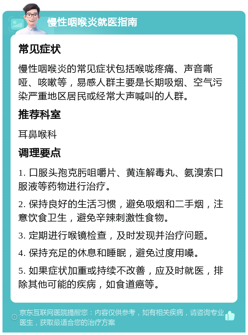 慢性咽喉炎就医指南 常见症状 慢性咽喉炎的常见症状包括喉咙疼痛、声音嘶哑、咳嗽等，易感人群主要是长期吸烟、空气污染严重地区居民或经常大声喊叫的人群。 推荐科室 耳鼻喉科 调理要点 1. 口服头孢克肟咀嚼片、黄连解毒丸、氨溴索口服液等药物进行治疗。 2. 保持良好的生活习惯，避免吸烟和二手烟，注意饮食卫生，避免辛辣刺激性食物。 3. 定期进行喉镜检查，及时发现并治疗问题。 4. 保持充足的休息和睡眠，避免过度用嗓。 5. 如果症状加重或持续不改善，应及时就医，排除其他可能的疾病，如食道癌等。