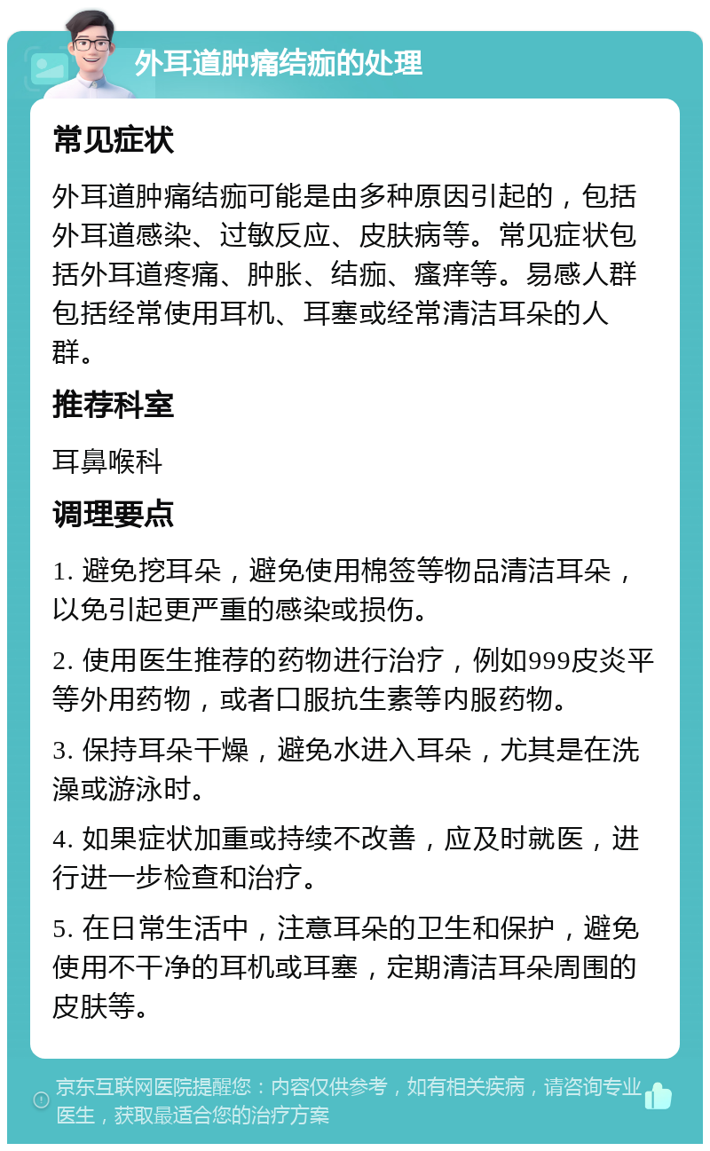 外耳道肿痛结痂的处理 常见症状 外耳道肿痛结痂可能是由多种原因引起的，包括外耳道感染、过敏反应、皮肤病等。常见症状包括外耳道疼痛、肿胀、结痂、瘙痒等。易感人群包括经常使用耳机、耳塞或经常清洁耳朵的人群。 推荐科室 耳鼻喉科 调理要点 1. 避免挖耳朵，避免使用棉签等物品清洁耳朵，以免引起更严重的感染或损伤。 2. 使用医生推荐的药物进行治疗，例如999皮炎平等外用药物，或者口服抗生素等内服药物。 3. 保持耳朵干燥，避免水进入耳朵，尤其是在洗澡或游泳时。 4. 如果症状加重或持续不改善，应及时就医，进行进一步检查和治疗。 5. 在日常生活中，注意耳朵的卫生和保护，避免使用不干净的耳机或耳塞，定期清洁耳朵周围的皮肤等。