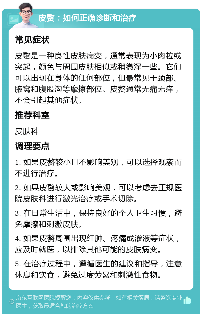 皮赘：如何正确诊断和治疗 常见症状 皮赘是一种良性皮肤病变，通常表现为小肉粒或突起，颜色与周围皮肤相似或稍微深一些。它们可以出现在身体的任何部位，但最常见于颈部、腋窝和腹股沟等摩擦部位。皮赘通常无痛无痒，不会引起其他症状。 推荐科室 皮肤科 调理要点 1. 如果皮赘较小且不影响美观，可以选择观察而不进行治疗。 2. 如果皮赘较大或影响美观，可以考虑去正规医院皮肤科进行激光治疗或手术切除。 3. 在日常生活中，保持良好的个人卫生习惯，避免摩擦和刺激皮肤。 4. 如果皮赘周围出现红肿、疼痛或渗液等症状，应及时就医，以排除其他可能的皮肤病变。 5. 在治疗过程中，遵循医生的建议和指导，注意休息和饮食，避免过度劳累和刺激性食物。