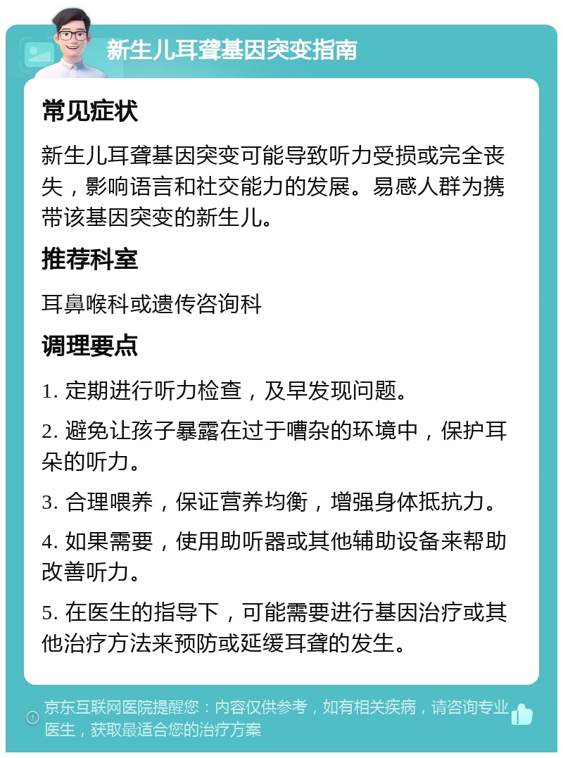 新生儿耳聋基因突变指南 常见症状 新生儿耳聋基因突变可能导致听力受损或完全丧失，影响语言和社交能力的发展。易感人群为携带该基因突变的新生儿。 推荐科室 耳鼻喉科或遗传咨询科 调理要点 1. 定期进行听力检查，及早发现问题。 2. 避免让孩子暴露在过于嘈杂的环境中，保护耳朵的听力。 3. 合理喂养，保证营养均衡，增强身体抵抗力。 4. 如果需要，使用助听器或其他辅助设备来帮助改善听力。 5. 在医生的指导下，可能需要进行基因治疗或其他治疗方法来预防或延缓耳聋的发生。