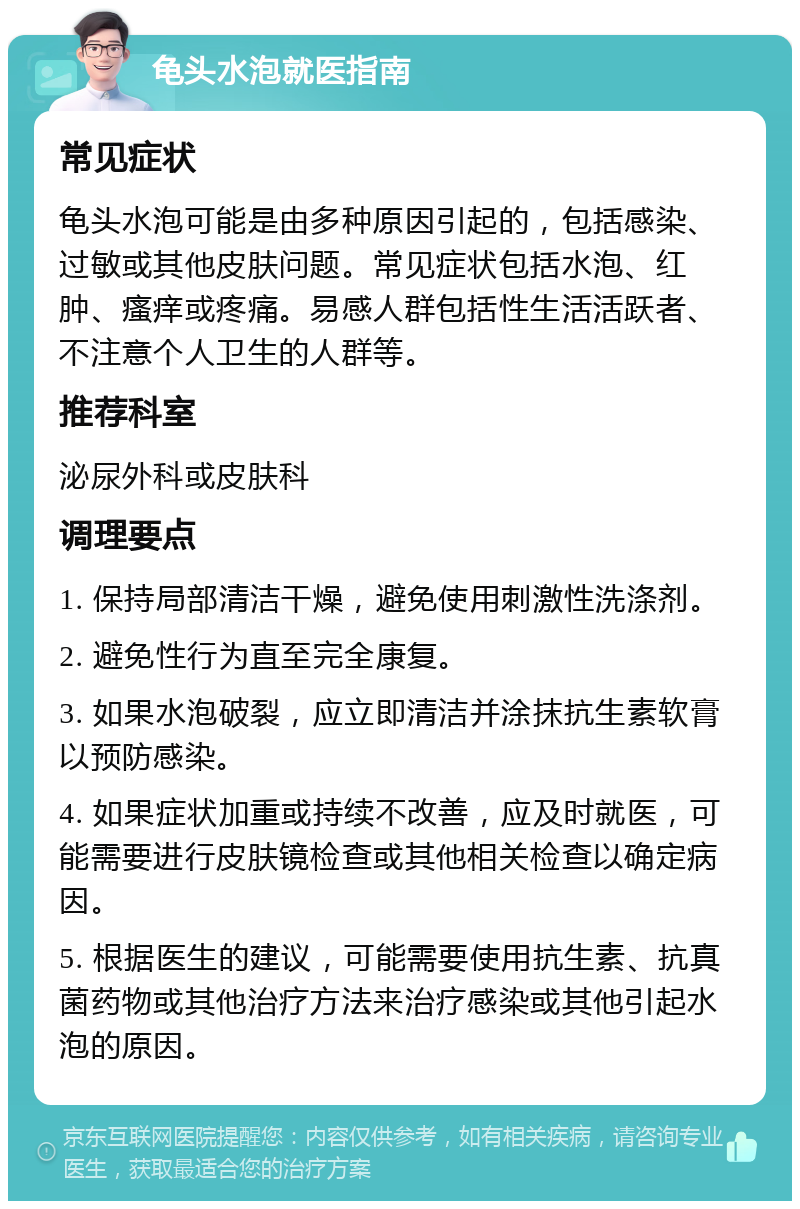 龟头水泡就医指南 常见症状 龟头水泡可能是由多种原因引起的，包括感染、过敏或其他皮肤问题。常见症状包括水泡、红肿、瘙痒或疼痛。易感人群包括性生活活跃者、不注意个人卫生的人群等。 推荐科室 泌尿外科或皮肤科 调理要点 1. 保持局部清洁干燥，避免使用刺激性洗涤剂。 2. 避免性行为直至完全康复。 3. 如果水泡破裂，应立即清洁并涂抹抗生素软膏以预防感染。 4. 如果症状加重或持续不改善，应及时就医，可能需要进行皮肤镜检查或其他相关检查以确定病因。 5. 根据医生的建议，可能需要使用抗生素、抗真菌药物或其他治疗方法来治疗感染或其他引起水泡的原因。