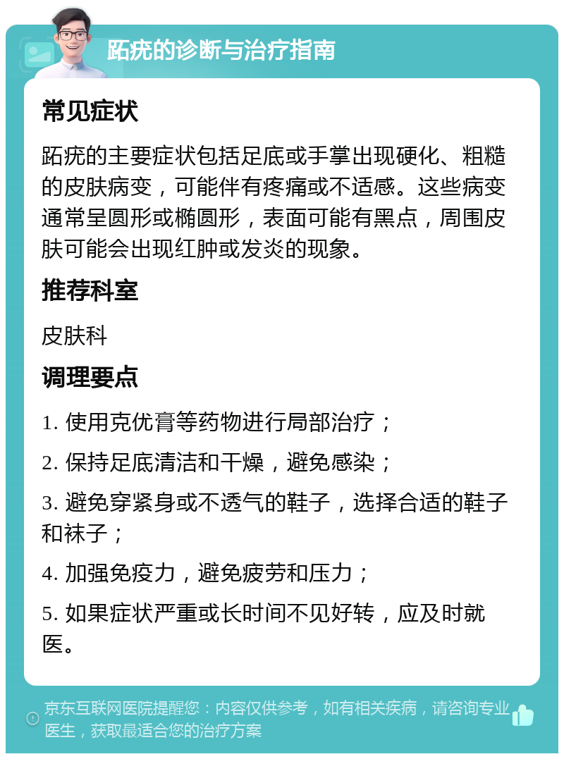 跖疣的诊断与治疗指南 常见症状 跖疣的主要症状包括足底或手掌出现硬化、粗糙的皮肤病变，可能伴有疼痛或不适感。这些病变通常呈圆形或椭圆形，表面可能有黑点，周围皮肤可能会出现红肿或发炎的现象。 推荐科室 皮肤科 调理要点 1. 使用克优膏等药物进行局部治疗； 2. 保持足底清洁和干燥，避免感染； 3. 避免穿紧身或不透气的鞋子，选择合适的鞋子和袜子； 4. 加强免疫力，避免疲劳和压力； 5. 如果症状严重或长时间不见好转，应及时就医。